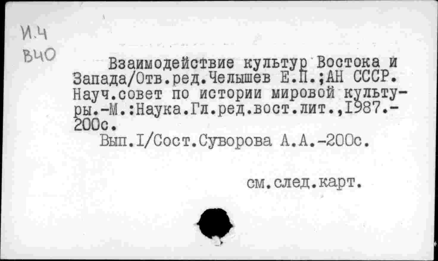 ﻿VI .4 ьчо
Взаимодействие культур Востока и Запада/Отв.ред.Челышев Е.П.;АН СССР. Науч.совет по истории мировой культуры. —М.:Наука.Гл.ред.вост.лит.,1987.-200с.
Вып.Г/Сост.Суворова А.А.-200с.
см.след.карт.